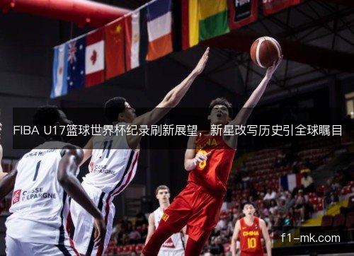 FIBA U17篮球世界杯纪录刷新展望，新星改写历史引全球瞩目